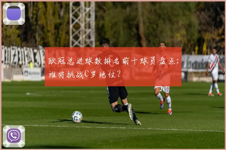 欧冠总进球数排名前十球员盘点：谁将挑战C罗地位？