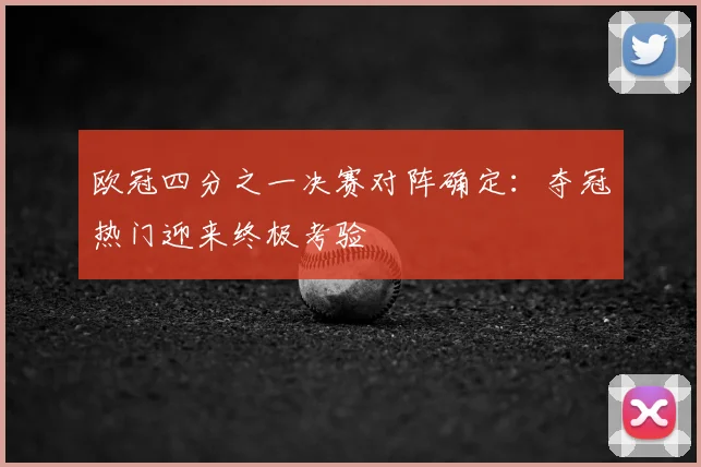 欧冠四分之一决赛对阵确定：夺冠热门迎来终极考验