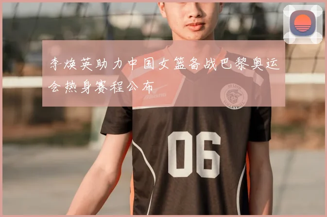 李焕英助力中国女篮备战巴黎奥运会热身赛程公布