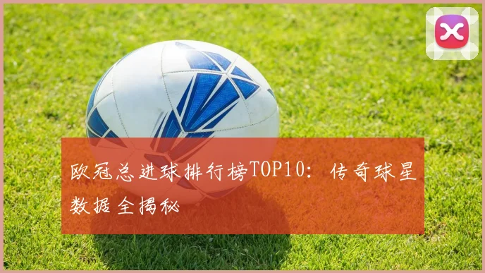欧冠总进球排行榜TOP10：传奇球星数据全揭秘