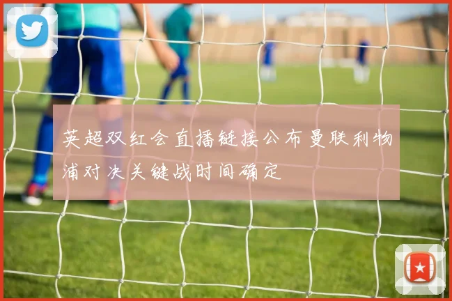英超双红会直播链接公布曼联利物浦对决关键战时间确定