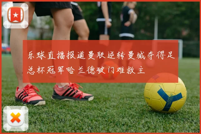 乐球直播报道曼联逆转曼城夺得足总杯冠军哈兰德破门难救主