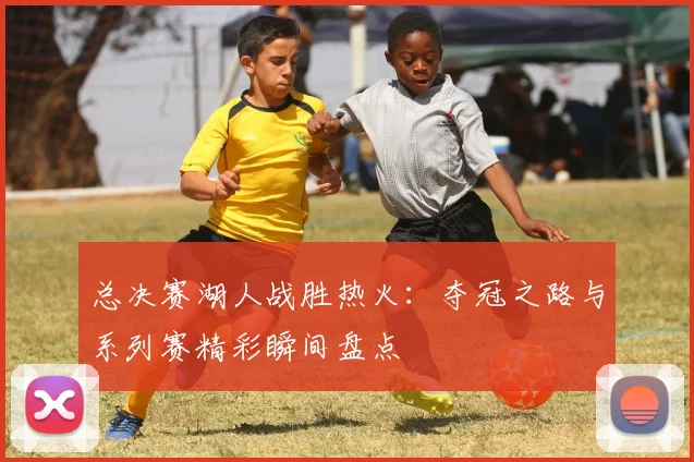 总决赛湖人战胜热火：夺冠之路与系列赛精彩瞬间盘点